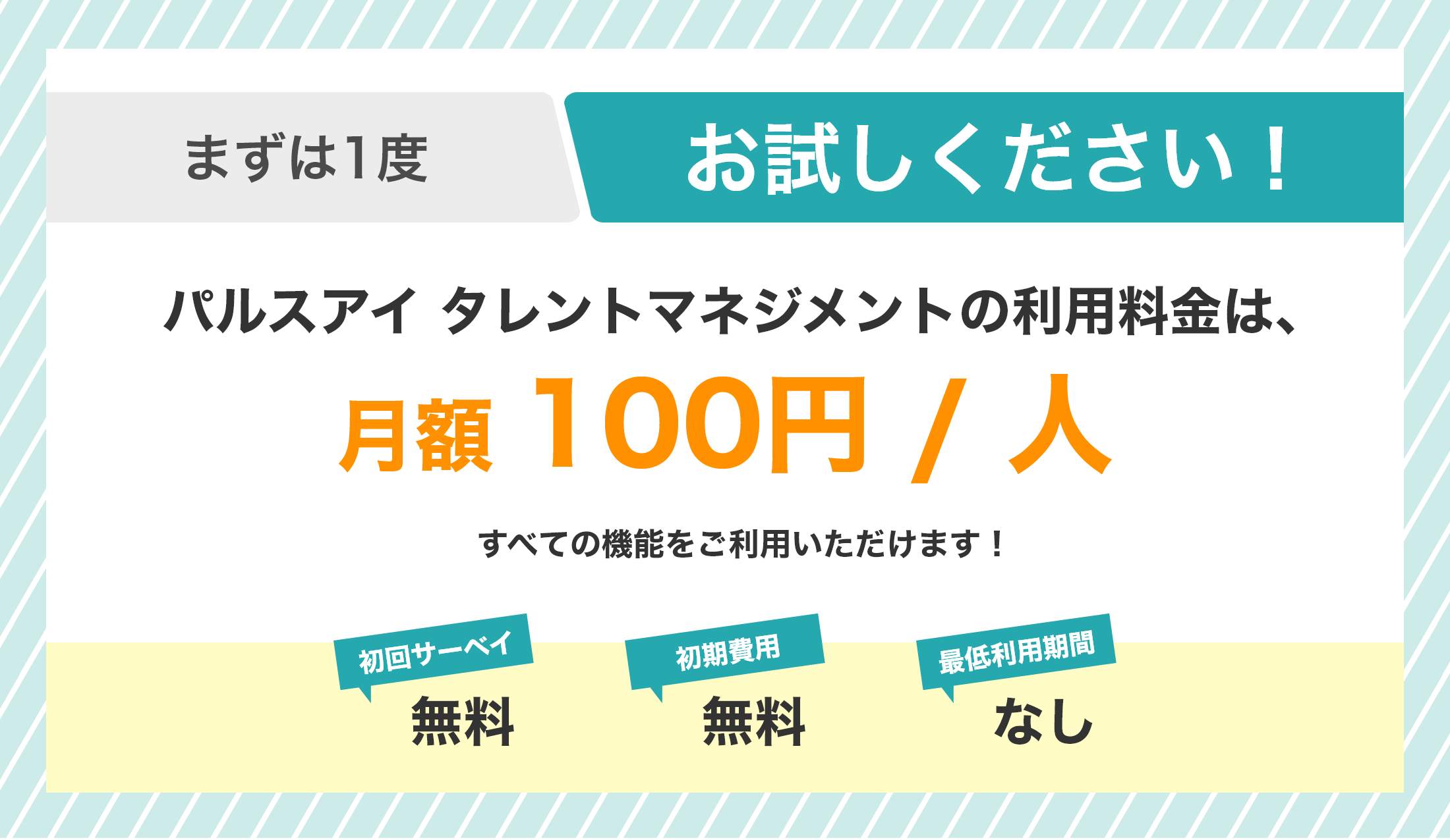 まずは1度お試しください！ パルスアイ タレントマネジメントの利用料金は、月額100円 / 人（税込）　初回サーベイ 無料・初期費用 無料・最低利用期間 なし
