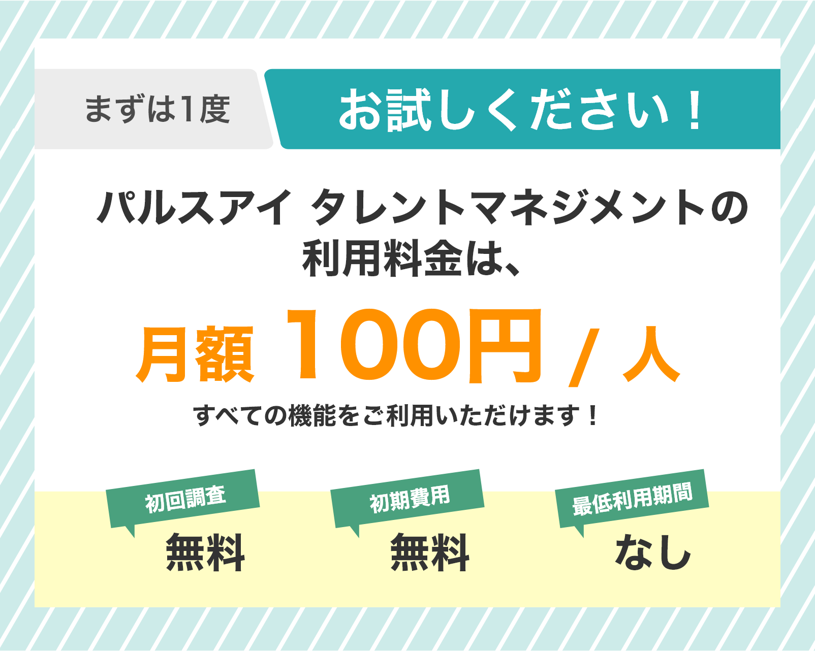 まずは1度お試しください！ パルスアイ タレントマネジメントの利用料金は、月額100円 / 人（税込）　初回サーベイ 無料・初期費用 無料・最低利用期間 なし
